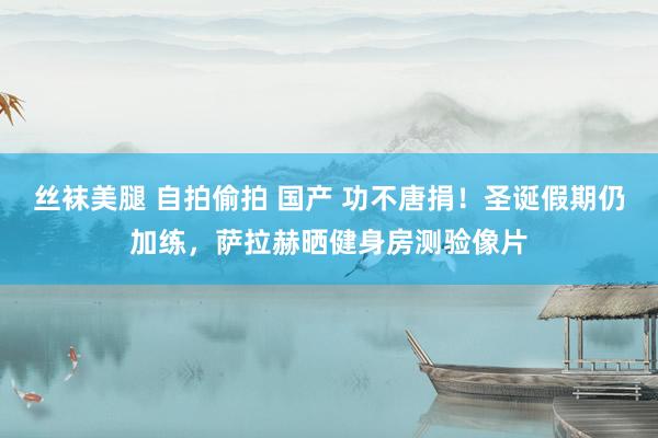 丝袜美腿 自拍偷拍 国产 功不唐捐！圣诞假期仍加练，萨拉赫晒健身房测验像片