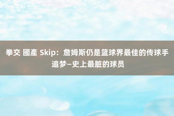 拳交 國產 Skip：詹姆斯仍是篮球界最佳的传球手 追梦—史上最脏的球员