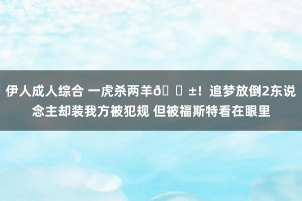 伊人成人综合 一虎杀两羊😱！追梦放倒2东说念主却装我方被犯规 但被福斯特看在眼里