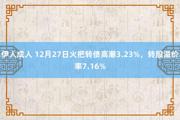 伊人成人 12月27日火把转债高潮3.23%，转股溢价率7.16%