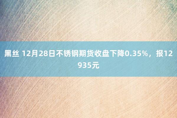 黑丝 12月28日不锈钢期货收盘下降0.35%，报12935元