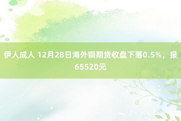 伊人成人 12月28日海外铜期货收盘下落0.5%，报65520元