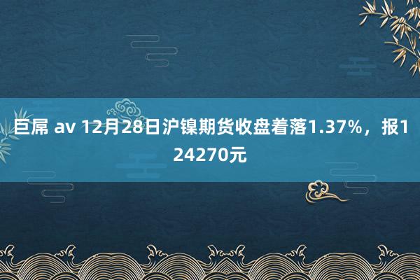 巨屌 av 12月28日沪镍期货收盘着落1.37%，报124270元