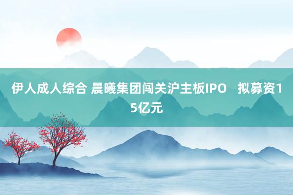 伊人成人综合 晨曦集团闯关沪主板IPO   拟募资15亿元