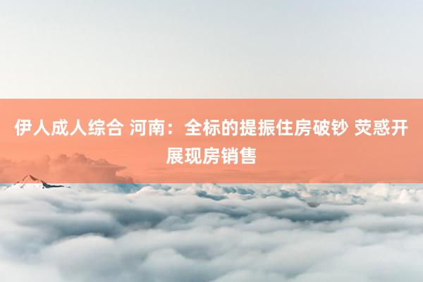 伊人成人综合 河南：全标的提振住房破钞 荧惑开展现房销售