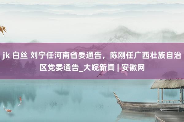 jk 白丝 刘宁任河南省委通告，陈刚任广西壮族自治区党委通告_大皖新闻 | 安徽网