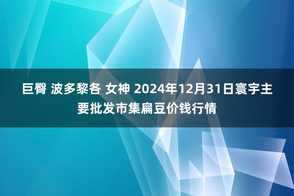 巨臀 波多黎各 女神 2024年12月31日寰宇主要批发市集扁豆价钱行情