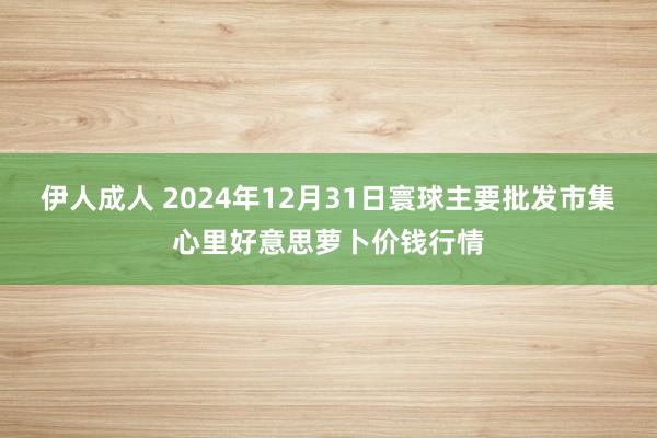 伊人成人 2024年12月31日寰球主要批发市集心里好意思萝卜价钱行情