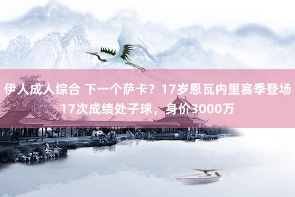 伊人成人综合 下一个萨卡？17岁恩瓦内里赛季登场17次成绩处子球，身价3000万