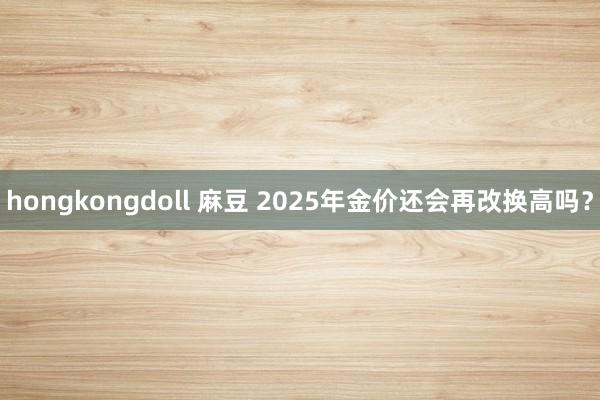 hongkongdoll 麻豆 2025年金价还会再改换高吗？