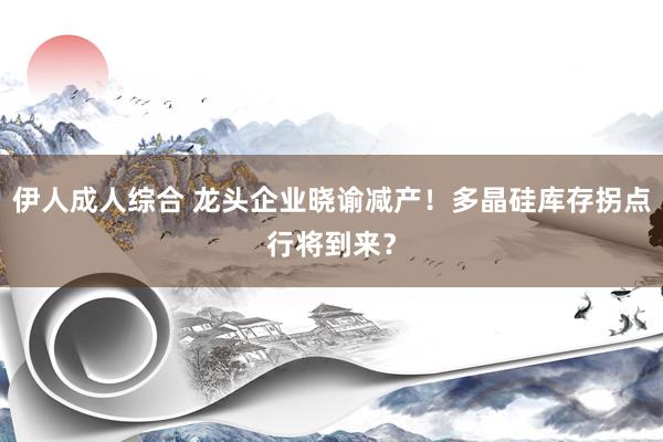 伊人成人综合 龙头企业晓谕减产！多晶硅库存拐点行将到来？