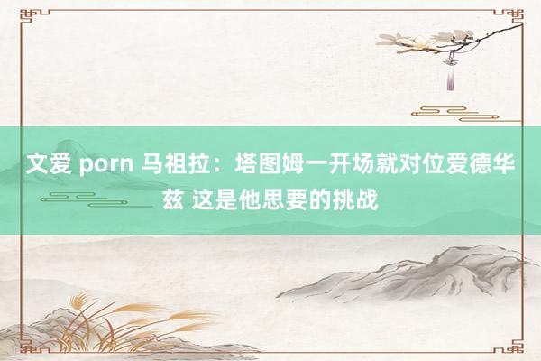 文爱 porn 马祖拉：塔图姆一开场就对位爱德华兹 这是他思要的挑战