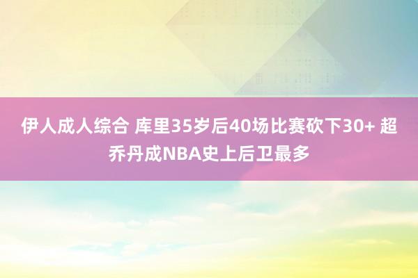 伊人成人综合 库里35岁后40场比赛砍下30+ 超乔丹成NBA史上后卫最多