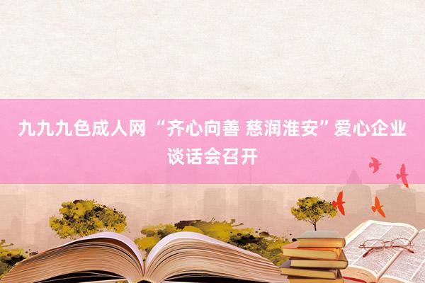 九九九色成人网 “齐心向善 慈润淮安”爱心企业谈话会召开