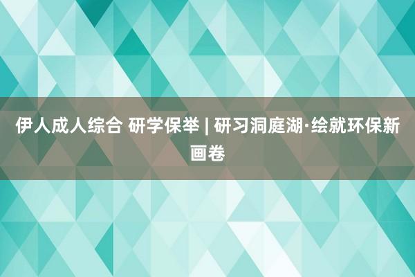 伊人成人综合 研学保举 | 研习洞庭湖·绘就环保新画卷