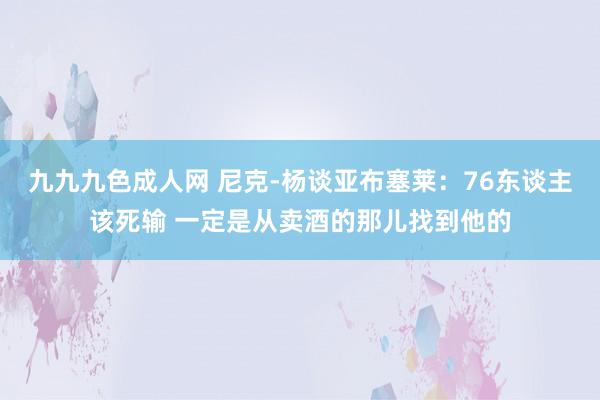 九九九色成人网 尼克-杨谈亚布塞莱：76东谈主该死输 一定是从卖酒的那儿找到他的