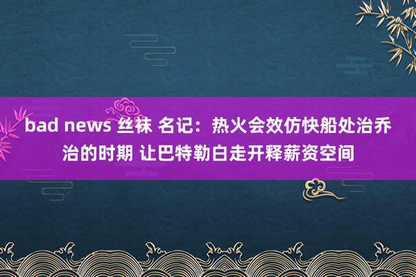 bad news 丝袜 名记：热火会效仿快船处治乔治的时期 让巴特勒白走开释薪资空间