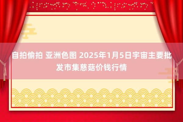 自拍偷拍 亚洲色图 2025年1月5日宇宙主要批发市集慈菇价钱行情