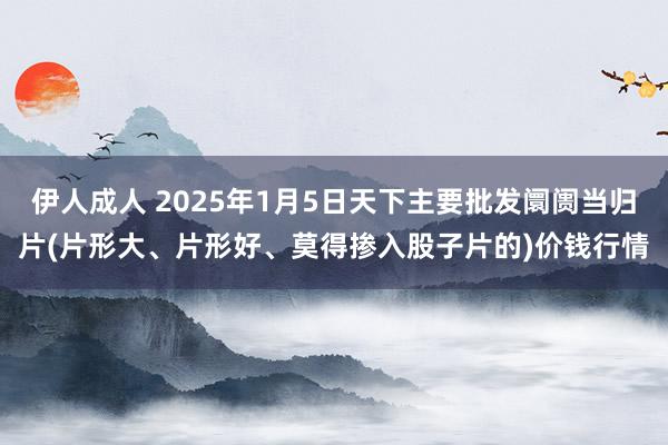 伊人成人 2025年1月5日天下主要批发阛阓当归片(片形大、片形好、莫得掺入股子片的)价钱行情