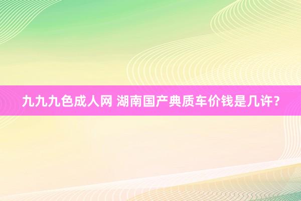 九九九色成人网 湖南国产典质车价钱是几许？