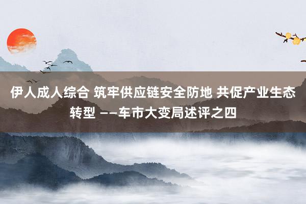 伊人成人综合 筑牢供应链安全防地 共促产业生态转型 ——车市大变局述评之四