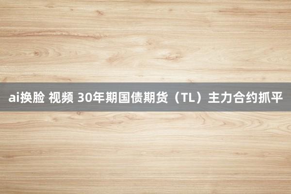 ai换脸 视频 30年期国债期货（TL）主力合约抓平