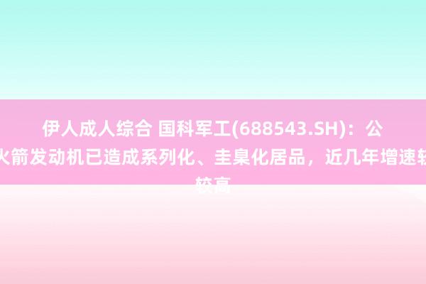 伊人成人综合 国科军工(688543.SH)：公司火箭发动机已造成系列化、圭臬化居品，近几年增速较高