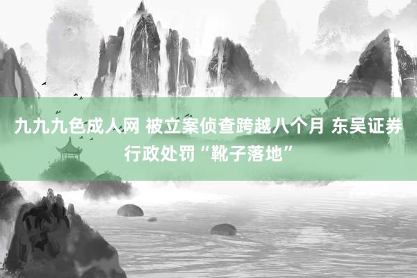 九九九色成人网 被立案侦查跨越八个月 东吴证券行政处罚“靴子落地”