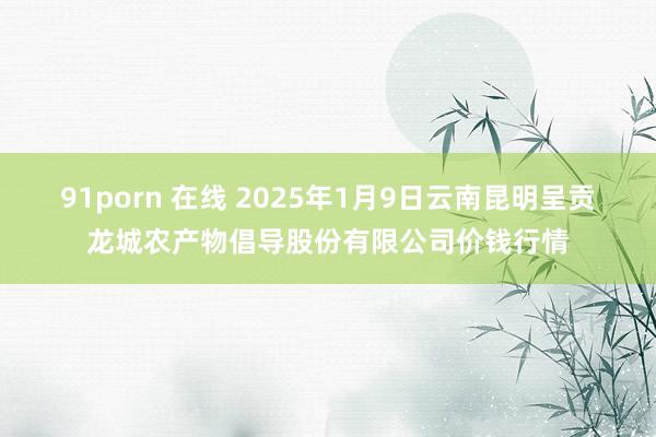 91porn 在线 2025年1月9日云南昆明呈贡龙城农产物倡导股份有限公司价钱行情