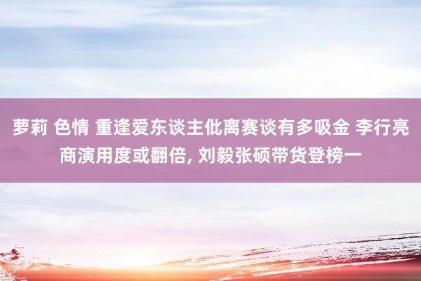 萝莉 色情 重逢爱东谈主仳离赛谈有多吸金 李行亮商演用度或翻倍， 刘毅张硕带货登榜一