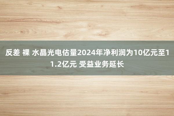 反差 裸 水晶光电估量2024年净利润为10亿元至11.2亿元 受益业务延长