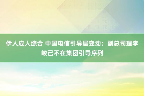 伊人成人综合 中国电信引导层变动：副总司理李峻已不在集团引导序列