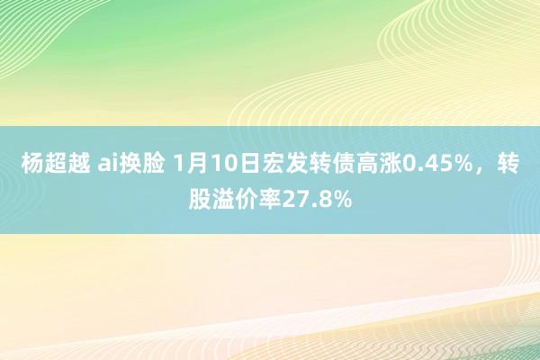 杨超越 ai换脸 1月10日宏发转债高涨0.45%，转股溢价率27.8%