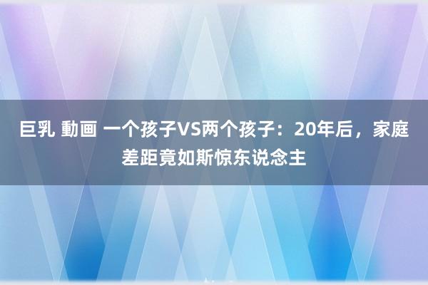 巨乳 動画 一个孩子VS两个孩子：20年后，家庭差距竟如斯惊东说念主