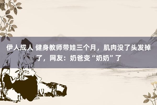 伊人成人 健身教师带娃三个月，肌肉没了头发掉了，网友：奶爸变“奶奶”了