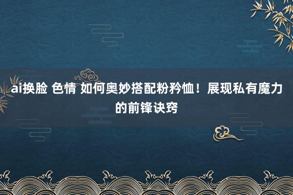 ai换脸 色情 如何奥妙搭配粉矜恤！展现私有魔力的前锋诀窍