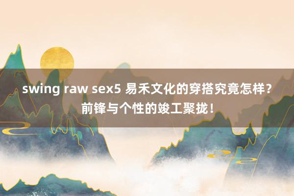 swing raw sex5 易禾文化的穿搭究竟怎样？前锋与个性的竣工聚拢！