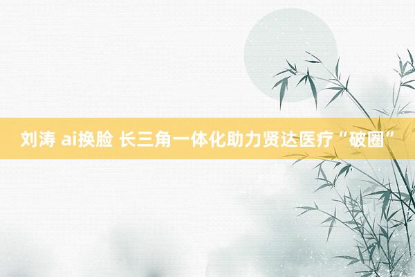 刘涛 ai换脸 长三角一体化助力贤达医疗“破圈”