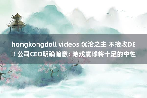 hongkongdoll videos 沉沦之主 不接收DEI! 公司CEO明确暗意: 游戏寰球将十足的中性