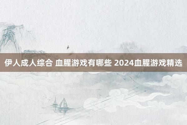 伊人成人综合 血腥游戏有哪些 2024血腥游戏精选