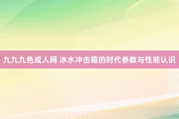 九九九色成人网 冰水冲击箱的时代参数与性能认识