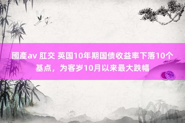 國產av 肛交 英国10年期国债收益率下落10个基点，为客岁10月以来最大跌幅