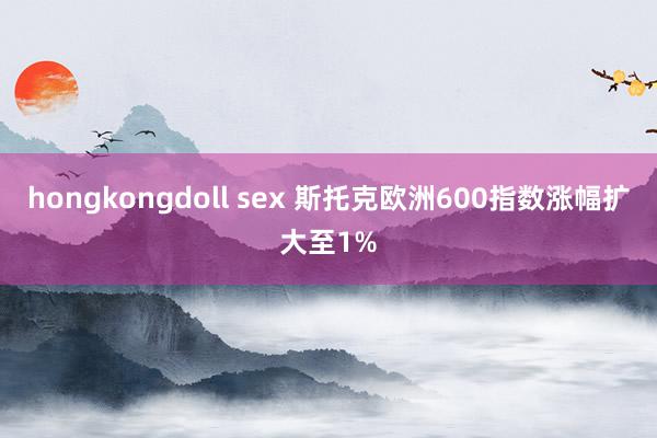 hongkongdoll sex 斯托克欧洲600指数涨幅扩大至1%