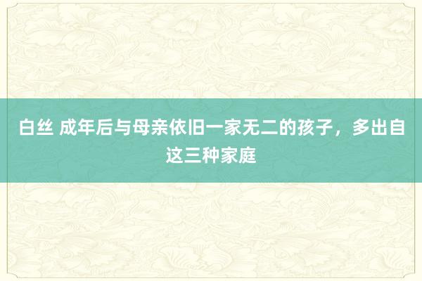 白丝 成年后与母亲依旧一家无二的孩子，多出自这三种家庭