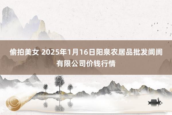 偷拍美女 2025年1月16日阳泉农居品批发阛阓有限公司价钱行情