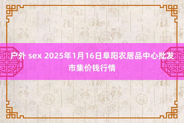 户外 sex 2025年1月16日阜阳农居品中心批发市集价钱行情