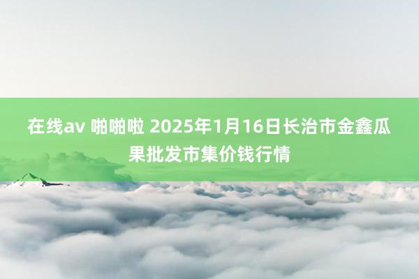 在线av 啪啪啦 2025年1月16日长治市金鑫瓜果批发市集价钱行情