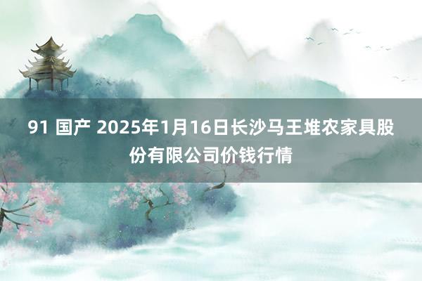 91 国产 2025年1月16日长沙马王堆农家具股份有限公司价钱行情