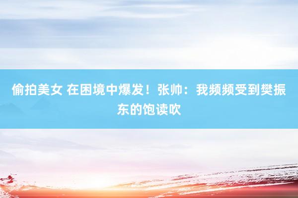 偷拍美女 在困境中爆发！张帅：我频频受到樊振东的饱读吹