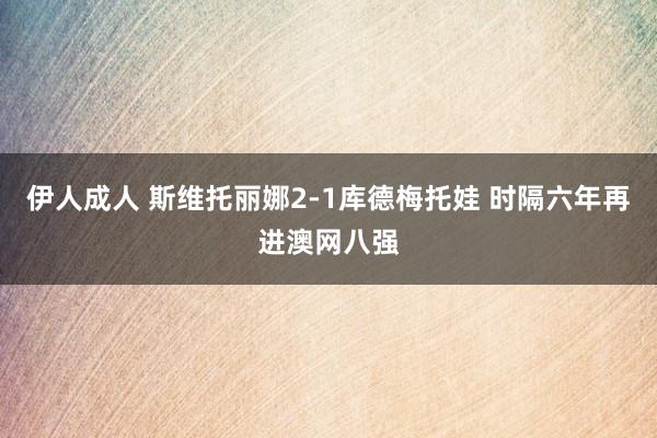 伊人成人 斯维托丽娜2-1库德梅托娃 时隔六年再进澳网八强